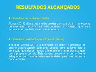 Dificuldade no desenvolvimento de atividades;
Segundo Coscia (2010) o professor, ao iniciar o processo de
ensino aprendizagem com uma criança com autismo, terá a
sensação que ela se recusa a interagir e a aprender qualquer
coisa proposta por ele. Este deverá proporcionar um ambiente
adequado, com intervenções necessárias para que ocorra a
comunicação.
Dificuldade em aceitar a inclusão;
Nunes (2011) afirma que muitos professores que atuam nas escolas
demonstram medo e até não aceitam a inclusão que esta
acontecendo em todo sistema educacional.
 