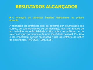A formação do professor interfere diretamente na prática
docente;
A formação do professor não se constrói por acumulação (de
cursos, de conhecimentos ou de técnicas), mas sim através de
um trabalho de reflexibilidade crítica sobre as práticas e de
(re)construção permanente de uma identidade pessoal. Por isso
é tão importante investir na pessoa e dar um estatuto ao saber
da experiência. (NÓVOA, 1995, p.25).
 