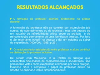 A formação do professor interfere diretamente na prática
docente;
A formação do professor não se constrói por acumulação (de
cursos, de conhecimentos ou de técnicas), mas sim através de
um trabalho de reflexibilidade crítica sobre as práticas e de
(re)construção permanente de uma identidade pessoal. Por isso
é tão importante investir na pessoa e dar um estatuto ao saber
da experiência. (NÓVOA, 1995, p.25).
O relacionamento estabelecido entre professor e aluno contribui
na efetivação do processo inclusivo;
De acordo com Mousinho, et al (2010) as crianças que
apresentam dificuldades de comportamento e socialização, são
geralmente vistas como excêntricas e bizarras por seus colegas,
tornando difícil e complexo o papel do professor diante do
desafio de ensinar e incluir simultaneamente.
 