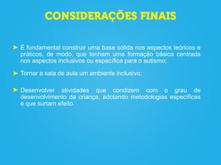 É fundamental construir uma base sólida nos aspectos teóricos e
práticos, de modo, que tenham uma formação básica centrada
nos aspectos inclusivos ou específica para o autismo;
Tornar a sala de aula um ambiente inclusivo;
Desenvolver atividades que condizem com o grau de
desenvolvimento da criança, adotando metodologias específicas
e que surtam efeito.
 