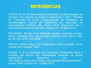 COSCIA, M. R. As intervenções do professor na aprendizagem de
crianças com autismo no Ensino Fundamental I. 2010. Trabalho
de Conclusão de Curso (Especialização em Distúrbios de
Aprendizagem). Centro de Referência em Distúrbios de
Aprendizagem (CRDA), São Paulo, 2010. Disponível em: <
www.crda.com.br/tccdoc/47.pdf>. Acesso em: 15 Maio.2013.
MOUSINHO, Renata et al. Mediação escolar e inclusão: revisão,
dicas e reflexões. Rev. psicopedagia. [online]. 2010, vol.27, n.82,
pp. 92-108. ISSN 0103-8486.
NÓVOA, Antônio (Org.). Os Professores e Sua Formação. 2ª ed.
Lisboa: Dom Quixote, 1995.
NUNES, S. M. A concepção dos familiares, professores sobre a
inclusão dos alunos com necessidade especiais na escola
regular.2011. Disponível em: <
http://editora.unoesc.edu.br/index.php/coloquiointernacional/articl
e/view/1240>. Acesso em: 19 Maio.2013.
 