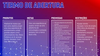 TERMO DE ABERTURA
•Festival de música que
tem como objetivo propor
uma nova experiência de
entretenimento unindo
grandes players como
patrocinadores: Itaú, Riotur,
Prefeitura do RJ, Ipiranga,
Doritos, Heineken, Coca-
Cola, Ford e Natura
Criar uma experiência ao
usuário, tornar-se uma
plataforma de
comunicação e conteúdo
exclusivo com a marca
Rock in Rio.
• 100% das categorias de patrocínios
vendidas
• 80% de estabelecimentos na
cidade do rock ocupado por
patrocinadores
• 50% dos palcos na cidade do rock
patrocinados por uma marca
• Investimento mínimo de 1 milhão
por patrocinador
• Todos os recursos para realizar o
evento serão alavancados por
patrocínio
• 100% dos patrocinadores com
ativações no evento
• Dias do evento sem chuva
• Sem ocorrência de acidentes
• Não haverá ausência de atrações
• 100% de segurança no evento
• Venda de todos os ingressos
PRODUTOS METAS PREMISSAS
•Equipe remota
•Duração 2 anos de projeto
•Filtro ético de empresas
•Lei Rouanet
•Alinhamento empresa
com projeto
•Cláusulas contratuais
•Cotas mínimas de
patrocinio
RESTRIÇÕES
 