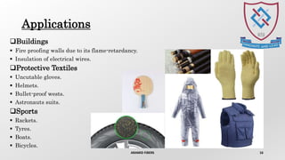 Applications
Buildings
 Fire proofing walls due to its flame-retardancy.
 Insulation of electrical wires.
Protective Textiles
 Uncutable gloves.
 Helmets.
 Bullet-proof wests.
 Astronauts suits.
Sports
 Rackets.
 Tyres.
 Boats.
 Bicycles.
ARAMID FIBERS 16
 