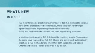 WHATS NEW
IN TLS 1.3
TLS 1.3 offers some great improvements over TLS 1.2. Vulnerable optional
parts of the protocol have been removed, there’s support for stronger
ciphers required to implement perfect forward secrecy
(PFS), and the handshake process has been significantly shortened.
In addition, implementing TLS 1.3 should be relatively simple. You can use
the same keys you used for TLS 1.2. Clients and servers will automatically
negotiate a TLS 1.3 handshake when they both support it, and Google
Chrome and Mozilla Firefox already do it by default.
 