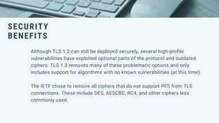 SECURITY
BENEFITS
Although TLS 1.2 can still be deployed securely, several high-profile
vulnerabilities have exploited optional parts of the protocol and outdated
ciphers. TLS 1.3 removes many of these problematic options and only
includes support for algorithms with no known vulnerabilities (at this time).
The IETF chose to remove all ciphers that do not support PFS from TLS
connections. These include DES, AESCBC, RC4, and other ciphers less
commonly used.
 