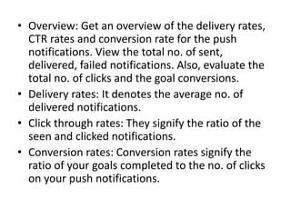 • Overview: Get an overview of the delivery rates,
CTR rates and conversion rate for the push
notifications. View the total no. of sent,
delivered, failed notifications. Also, evaluate the
total no. of clicks and the goal conversions.
• Delivery rates: It denotes the average no. of
delivered notifications.
• Click through rates: They signify the ratio of the
seen and clicked notifications.
• Conversion rates: Conversion rates signify the
ratio of your goals completed to the no. of clicks
on your push notifications.
 