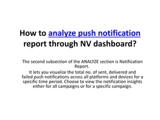 How to analyze push notification
report through NV dashboard?
The second subsection of the ANALYZE section is Notification
Report.
It lets you visualize the total no. of sent, delivered and
failed push notifications across all platforms and devices for a
specific time period. Choose to view the notification insights
either for all campaigns or for a specific campaign.
 