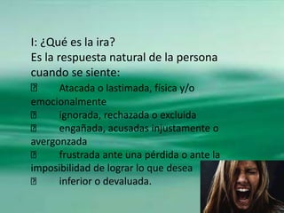 I: ¿Qué es la ira?
Es la respuesta natural de la persona
cuando se siente:
Atacada o lastimada, física y/o
emocionalmente
...