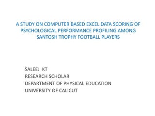 A STUDY ON COMPUTER BASED EXCEL DATA SCORING OF
PSYCHOLOGICAL PERFORMANCE PROFILING AMONG
SANTOSH TROPHY FOOTBALL PLAYERS
SALEEJ KT
RESEARCH SCHOLAR
DEPARTMENT OF PHYSICAL EDUCATION
UNIVERSITY OF CALICUT
 