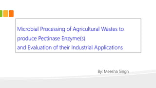 Microbial Processing of Agricultural Wastes to
produce Pectinase Enzyme(s)
and Evaluation of their Industrial Applications
By: Meesha Singh
 