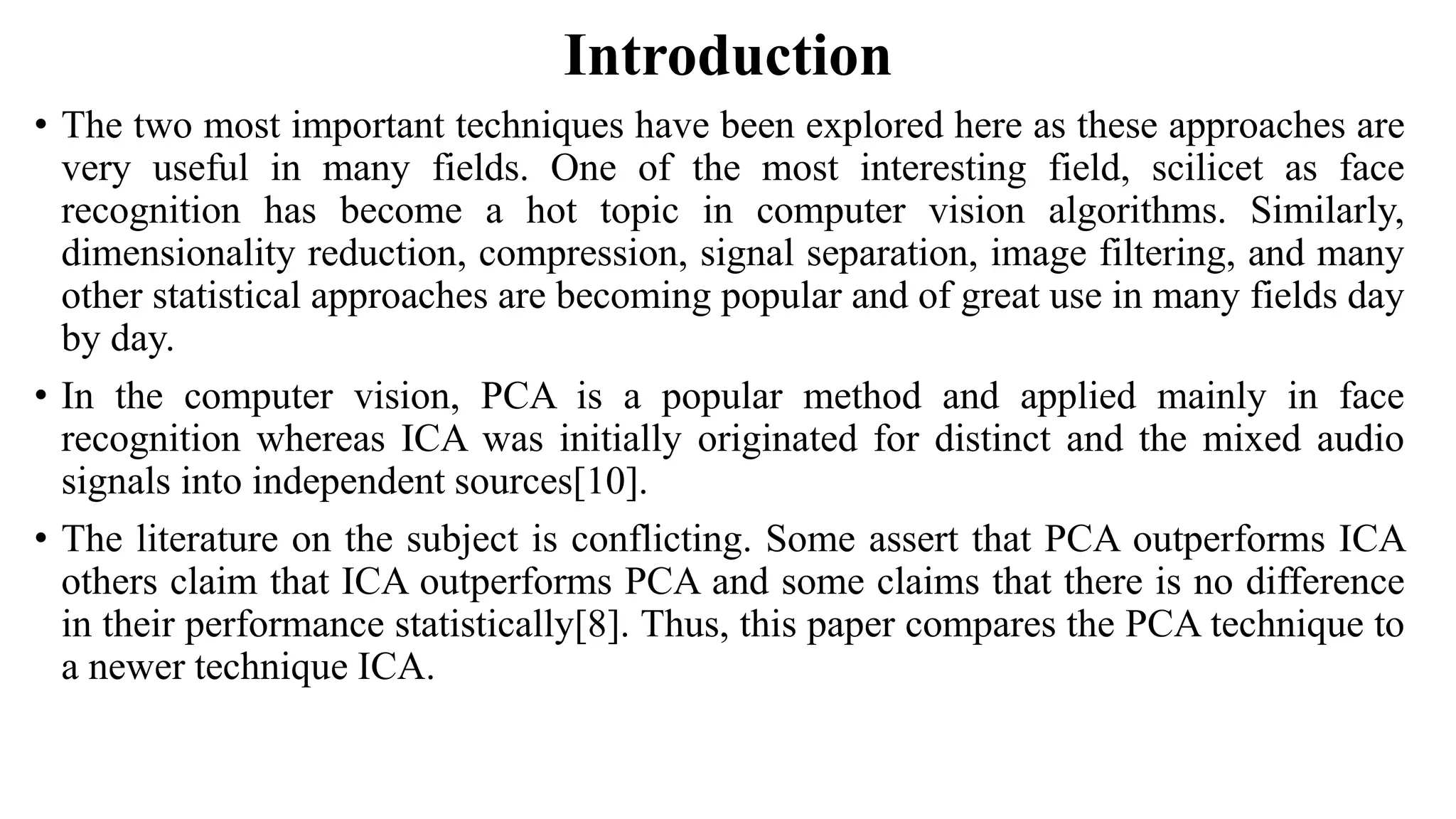 Introduction • The two most important techniques have been explored here as these approaches are very useful in many fields. One of the most interesting field, scilicet as face recognition has become a hot topic in computer vision algorithms. Similarly, dimensionality reduction, compression, signal separation, image filtering, and many other statistical approaches are becoming popular and of great use in many fields day by day. • In the computer vision, PCA is a popular method and applied mainly in face recognition whereas ICA was initially originated for distinct and the mixed audio signals into independent sources[10]. • The literature on the subject is conflicting. Some assert that PCA outperforms ICA others claim that ICA outperforms PCA and some claims that there is no difference in their performance statistically[8]. Thus, this paper compares the PCA technique to a newer technique ICA. 