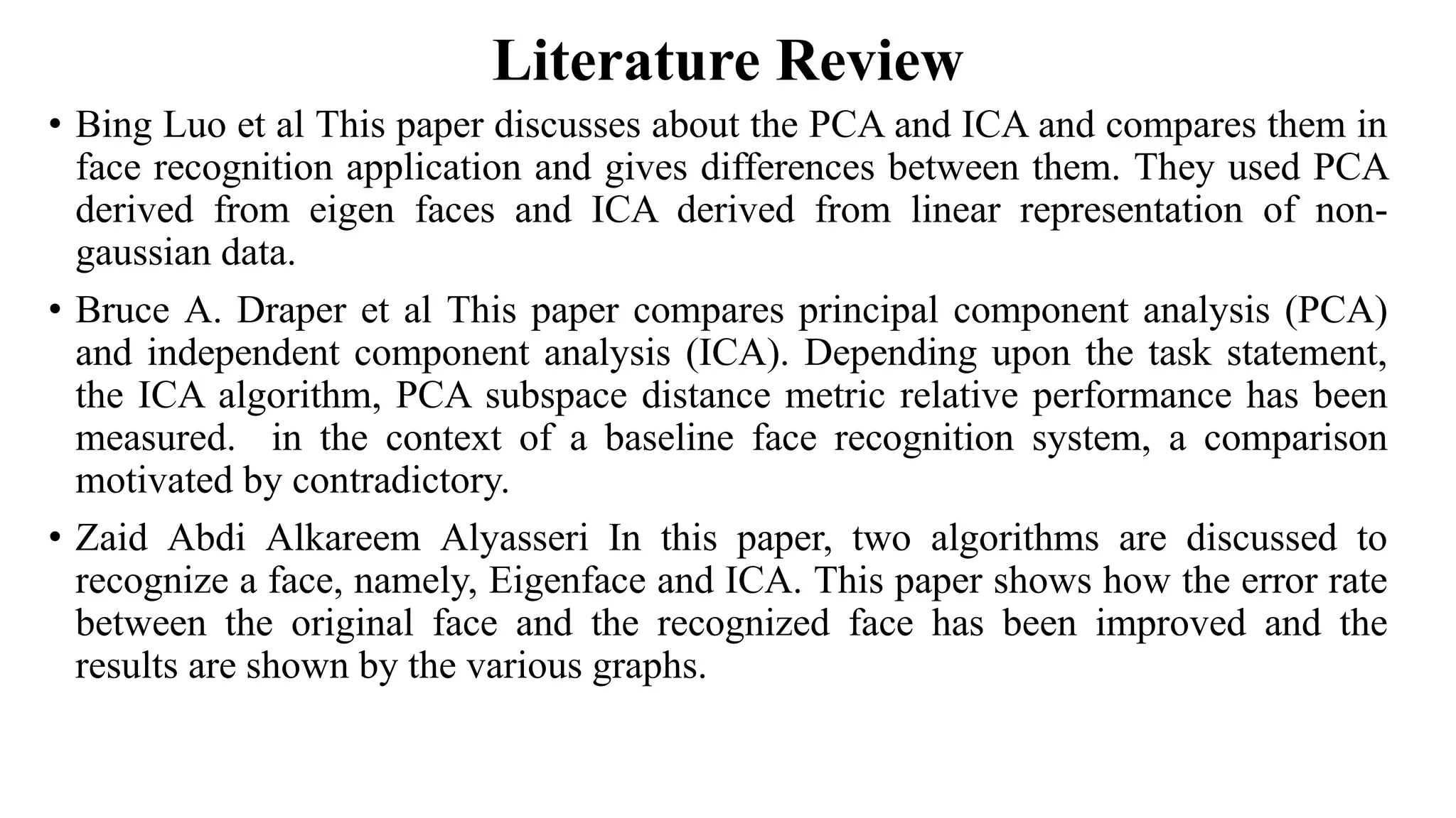 Literature Review • Bing Luo et al This paper discusses about the PCA and ICA and compares them in face recognition application and gives differences between them. They used PCA derived from eigen faces and ICA derived from linear representation of non- gaussian data. • Bruce A. Draper et al This paper compares principal component analysis (PCA) and independent component analysis (ICA). Depending upon the task statement, the ICA algorithm, PCA subspace distance metric relative performance has been measured. in the context of a baseline face recognition system, a comparison motivated by contradictory. • Zaid Abdi Alkareem Alyasseri In this paper, two algorithms are discussed to recognize a face, namely, Eigenface and ICA. This paper shows how the error rate between the original face and the recognized face has been improved and the results are shown by the various graphs. 