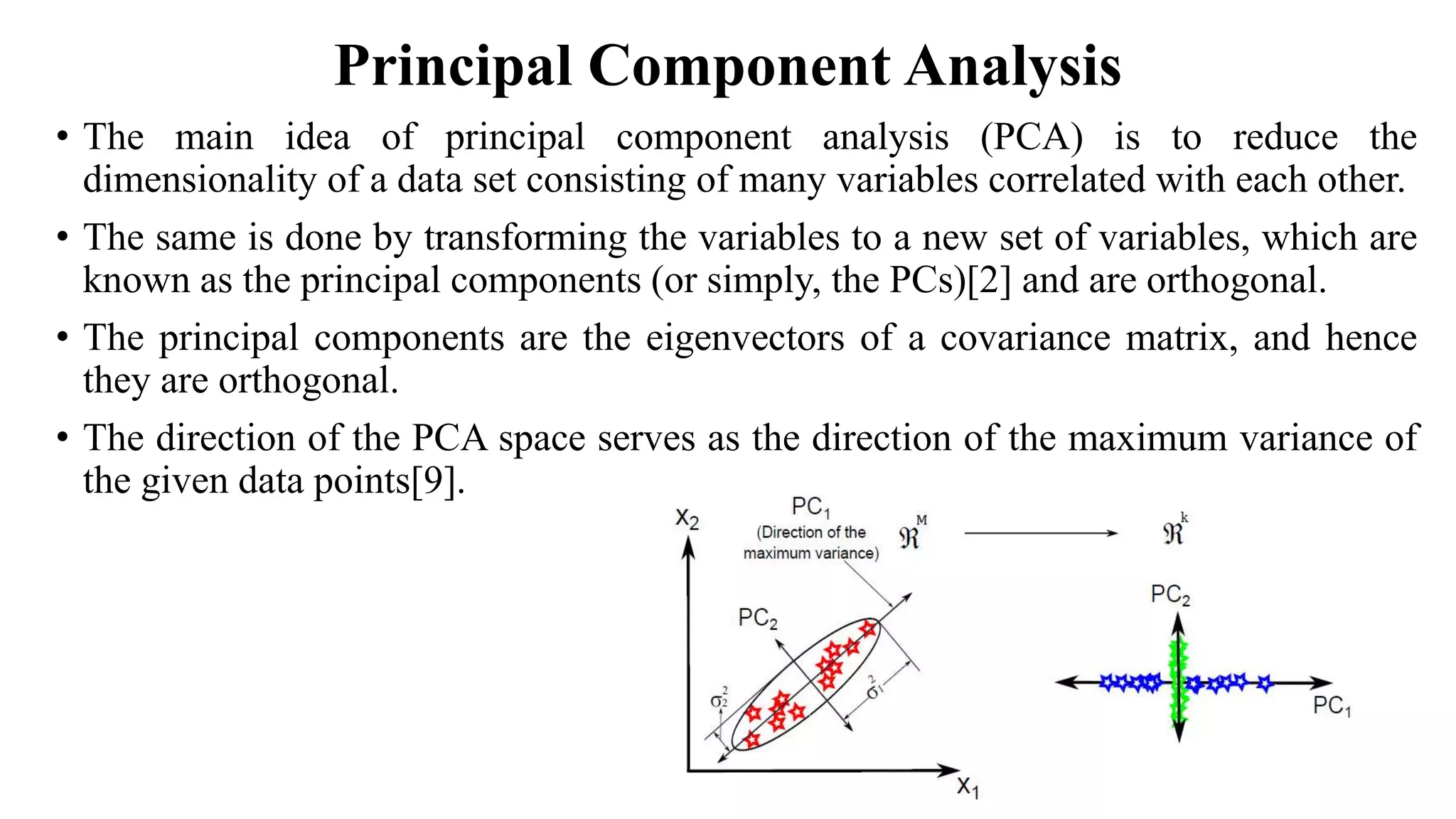 Principal Component Analysis • The main idea of principal component analysis (PCA) is to reduce the dimensionality of a data set consisting of many variables correlated with each other. • The same is done by transforming the variables to a new set of variables, which are known as the principal components (or simply, the PCs)[2] and are orthogonal. • The principal components are the eigenvectors of a covariance matrix, and hence they are orthogonal. • The direction of the PCA space serves as the direction of the maximum variance of the given data points[9]. 