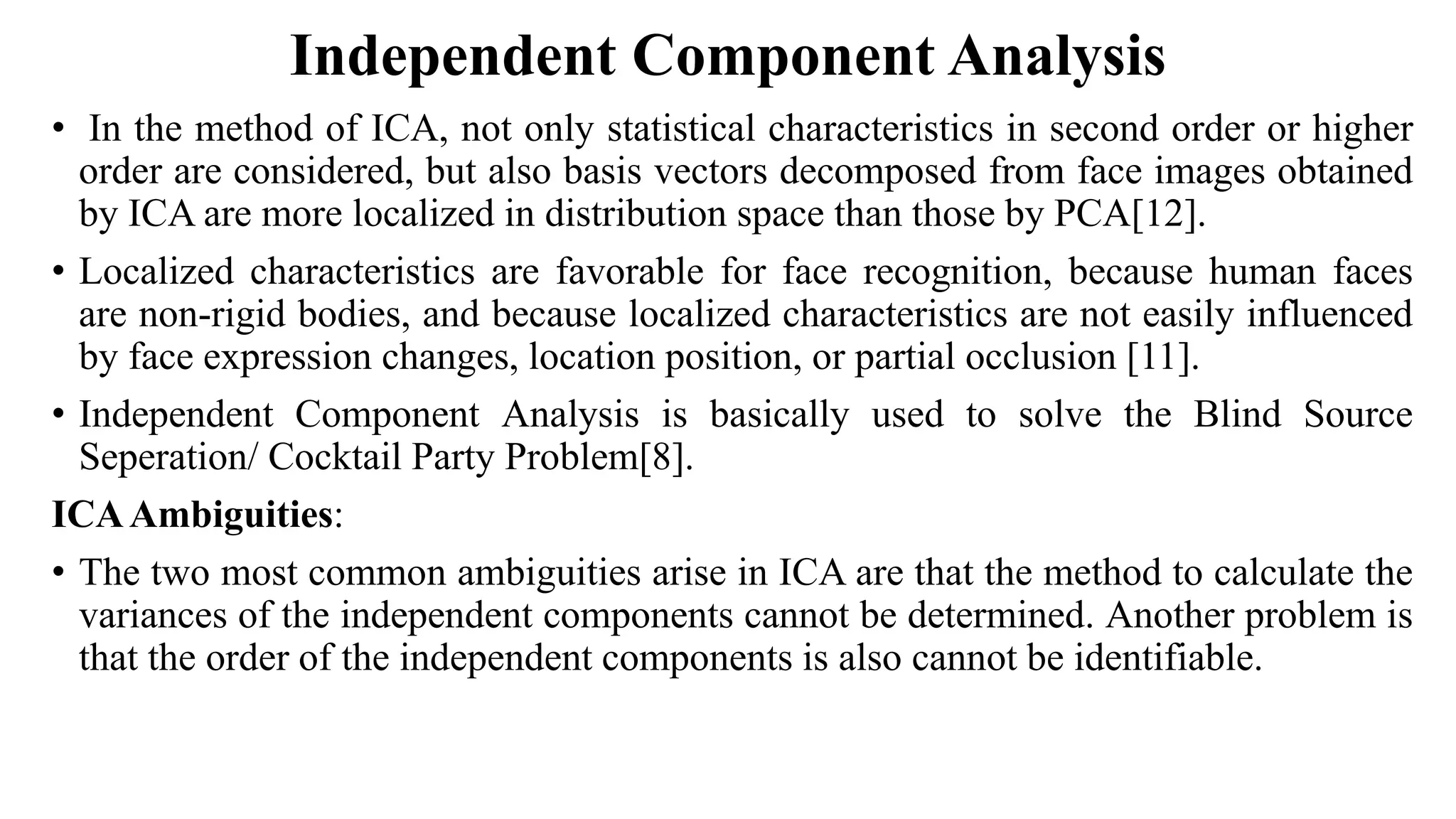 Independent Component Analysis • In the method of ICA, not only statistical characteristics in second order or higher order are considered, but also basis vectors decomposed from face images obtained by ICA are more localized in distribution space than those by PCA[12]. • Localized characteristics are favorable for face recognition, because human faces are non-rigid bodies, and because localized characteristics are not easily influenced by face expression changes, location position, or partial occlusion [11]. • Independent Component Analysis is basically used to solve the Blind Source Seperation/ Cocktail Party Problem[8]. ICAAmbiguities: • The two most common ambiguities arise in ICA are that the method to calculate the variances of the independent components cannot be determined. Another problem is that the order of the independent components is also cannot be identifiable. 
