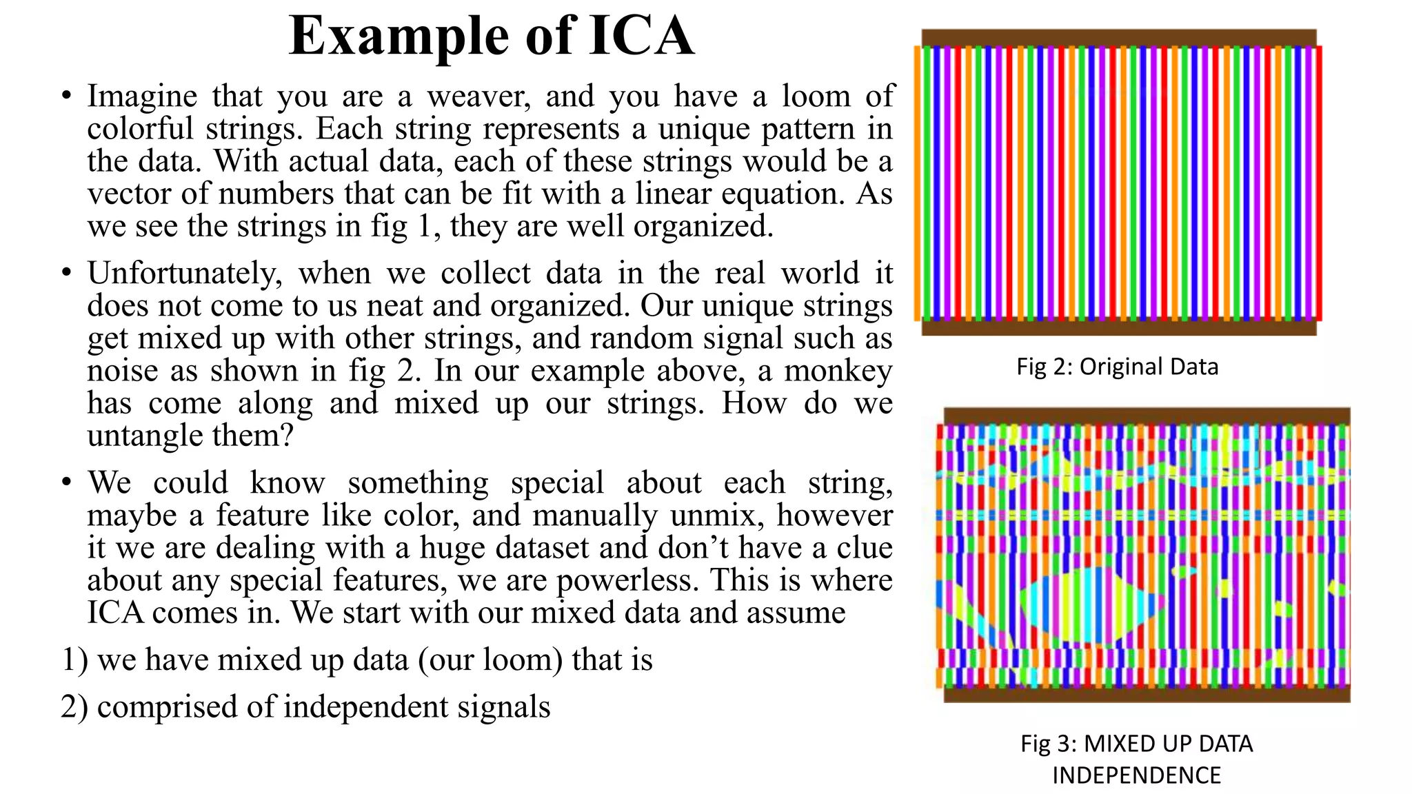 Example of ICA • Imagine that you are a weaver, and you have a loom of colorful strings. Each string represents a unique pattern in the data. With actual data, each of these strings would be a vector of numbers that can be fit with a linear equation. As we see the strings in fig 1, they are well organized. • Unfortunately, when we collect data in the real world it does not come to us neat and organized. Our unique strings get mixed up with other strings, and random signal such as noise as shown in fig 2. In our example above, a monkey has come along and mixed up our strings. How do we untangle them? • We could know something special about each string, maybe a feature like color, and manually unmix, however it we are dealing with a huge dataset and don’t have a clue about any special features, we are powerless. This is where ICA comes in. We start with our mixed data and assume 1) we have mixed up data (our loom) that is 2) comprised of independent signals Fig 2: Original Data Fig 3: MIXED UP DATA INDEPENDENCE 