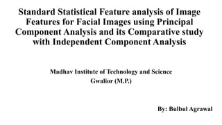 Standard Statistical Feature analysis of Image
Features for Facial Images using Principal
Component Analysis and its Comparative study
with Independent Component Analysis
Madhav Institute of Technology and Science
Gwalior (M.P.)
By: Bulbul Agrawal
 