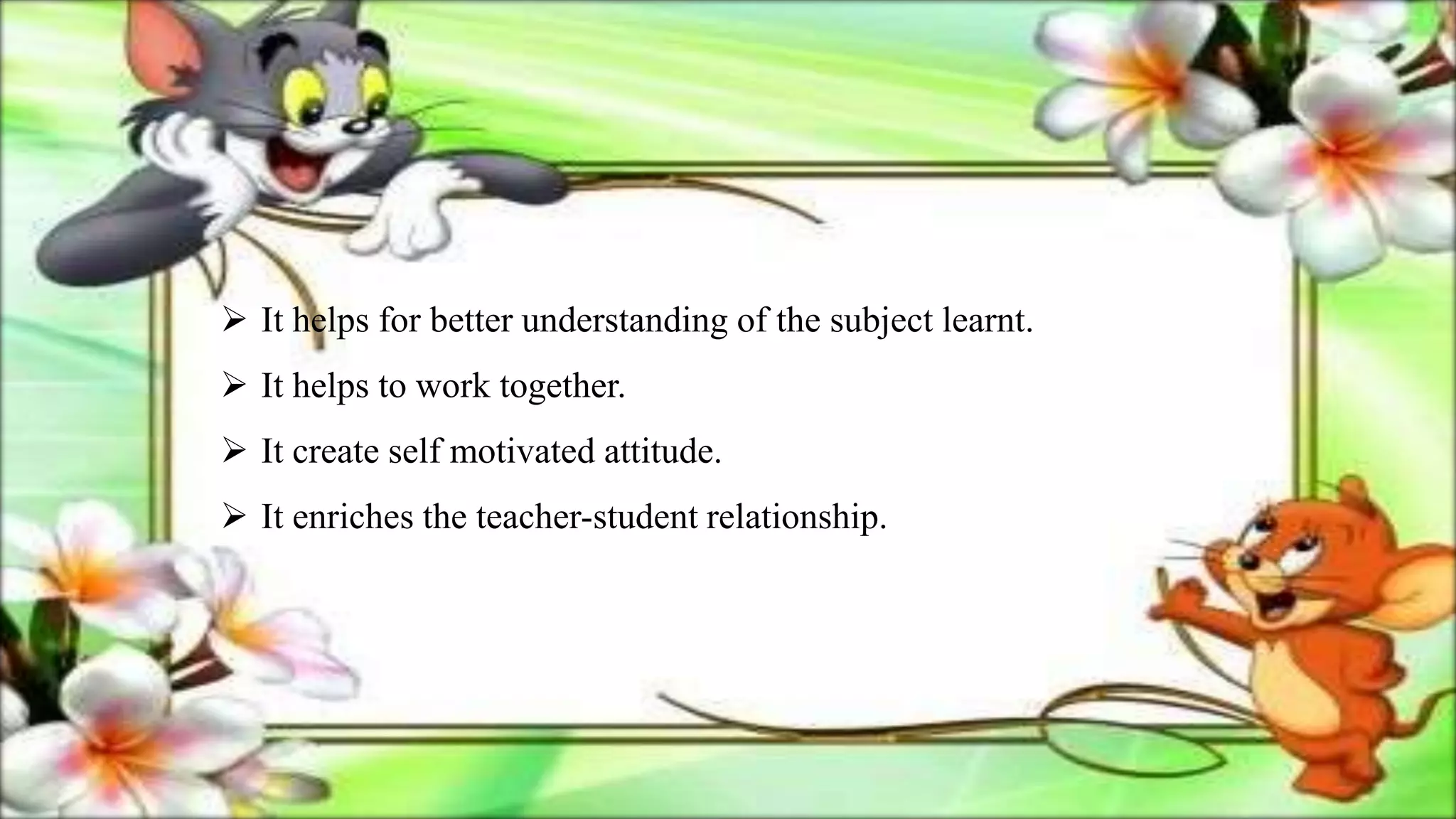  It helps for better understanding of the subject learnt.
 It helps to work together.
 It create self motivated attitude.
 It enriches the teacher-student relationship.
 