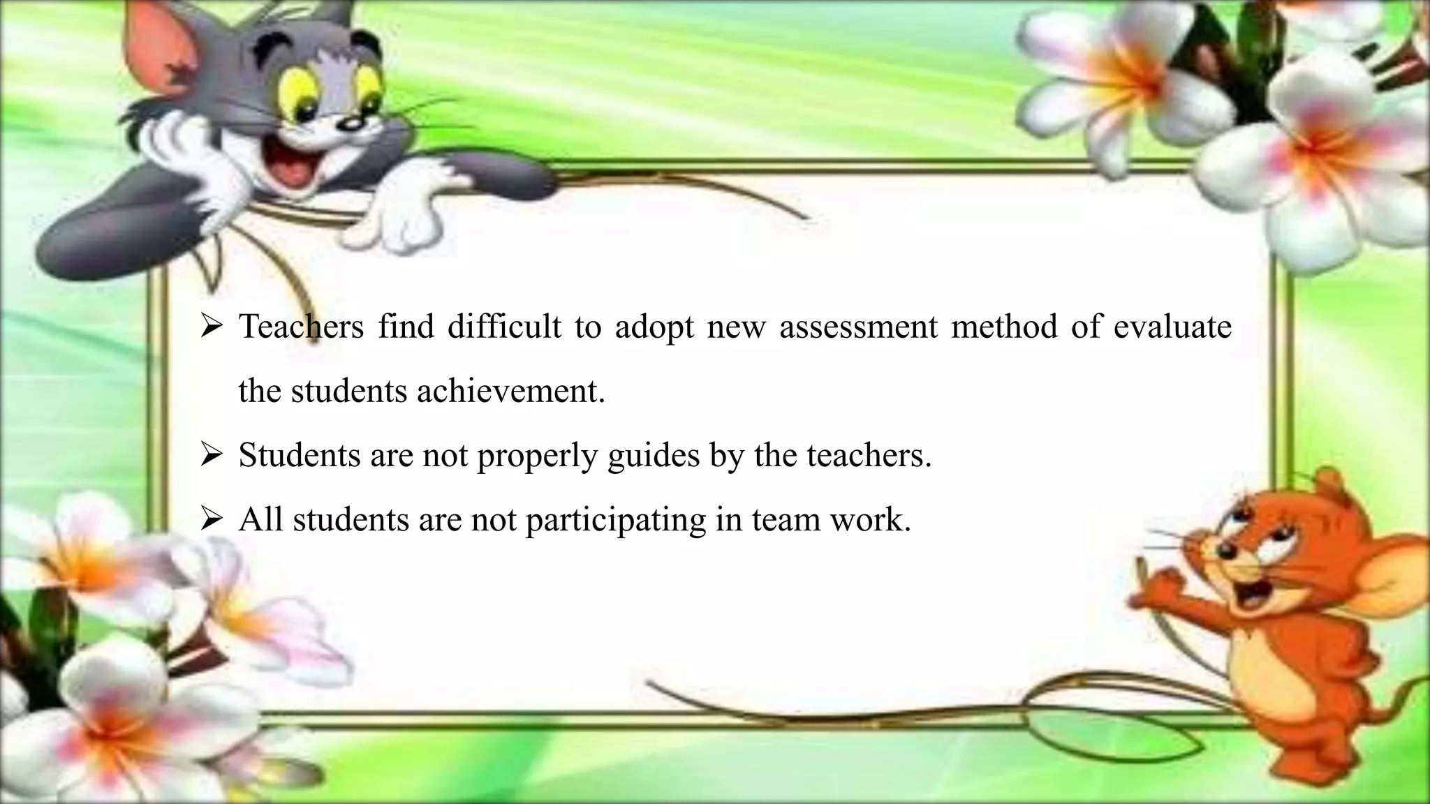  Teachers find difficult to adopt new assessment method of evaluate
the students achievement.
 Students are not properly guides by the teachers.
 All students are not participating in team work.
 