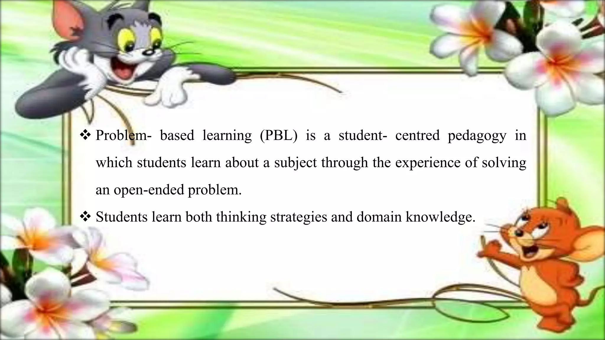  Problem- based learning (PBL) is a student- centred pedagogy in
which students learn about a subject through the experience of solving
an open-ended problem.
 Students learn both thinking strategies and domain knowledge.
 