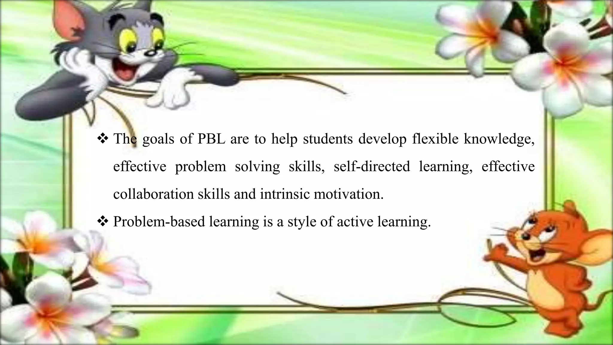 The goals of PBL are to help students develop flexible knowledge,
effective problem solving skills, self-directed learning, effective
collaboration skills and intrinsic motivation.
 Problem-based learning is a style of active learning.
 