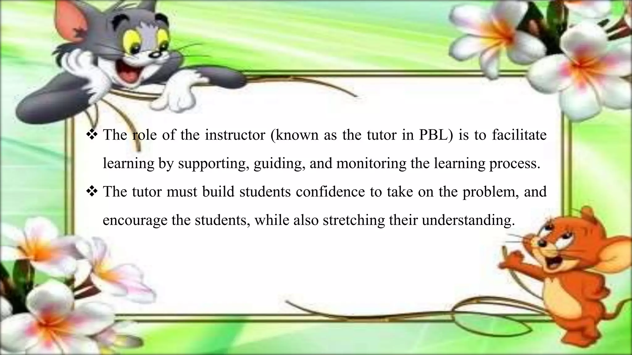  The role of the instructor (known as the tutor in PBL) is to facilitate
learning by supporting, guiding, and monitoring the learning process.
 The tutor must build students confidence to take on the problem, and
encourage the students, while also stretching their understanding.
 