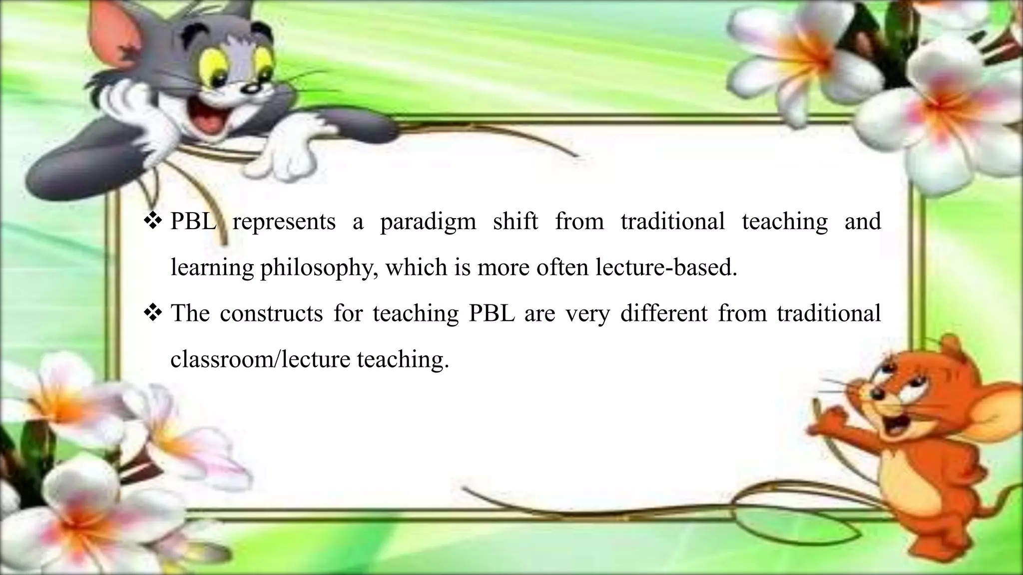  PBL represents a paradigm shift from traditional teaching and
learning philosophy, which is more often lecture-based.
 The constructs for teaching PBL are very different from traditional
classroom/lecture teaching.
 