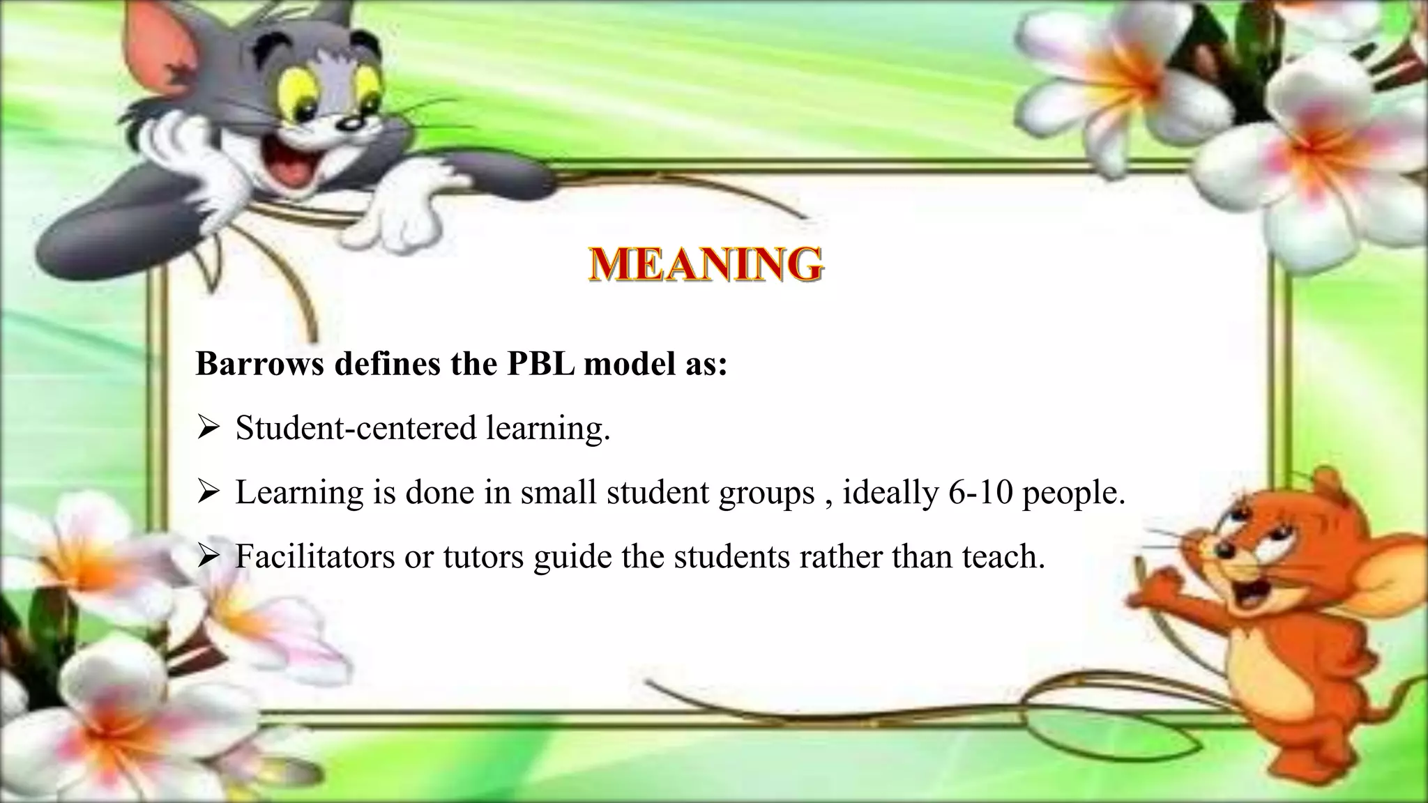 Barrows defines the PBL model as:
 Student-centered learning.
 Learning is done in small student groups , ideally 6-10 people.
 Facilitators or tutors guide the students rather than teach.
 