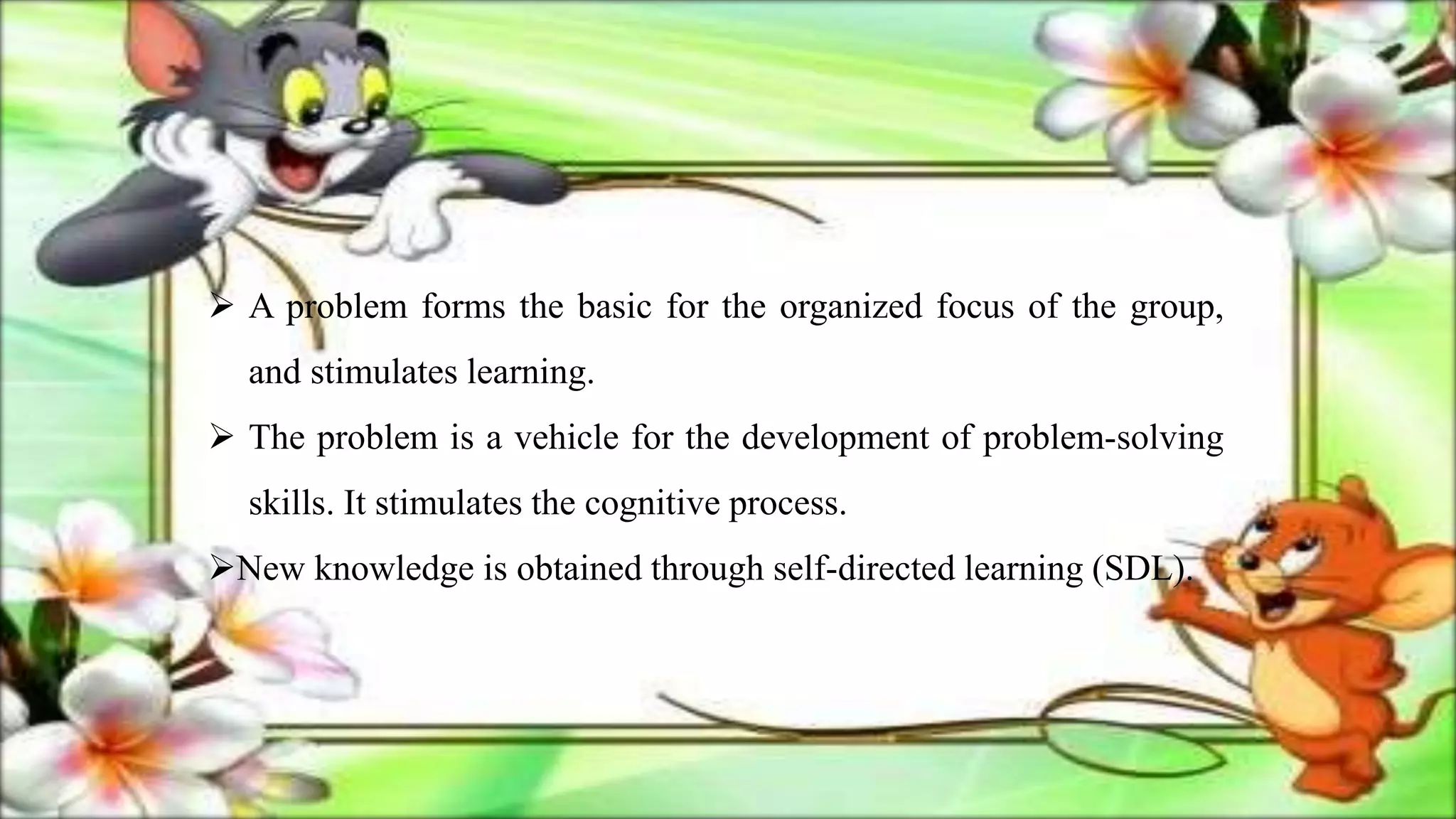  A problem forms the basic for the organized focus of the group,
and stimulates learning.
 The problem is a vehicle for the development of problem-solving
skills. It stimulates the cognitive process.
New knowledge is obtained through self-directed learning (SDL).
 