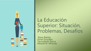La Educación
Superior: Situación,
Problemas, Desafíos
Iliana Batista
Sonia González
Yauruslaidis Ibarra
Massiel M. Miranda
 