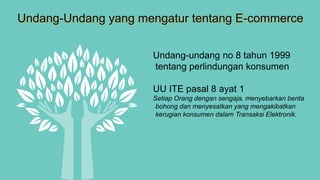 Undang-Undang yang mengatur tentang E-commerce
Undang-undang no 8 tahun 1999
tentang perlindungan konsumen
UU ITE pasal 8 ayat 1
Setiap Orang dengan sengaja, menyebarkan berita
bohong dan menyesatkan yang mengakibatkan
kerugian konsumen dalam Transaksi Elektronik.
 
