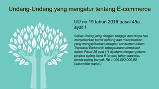 Undang-Undang yang mengatur tentang E-commerce
UU no 19 tahun 2016 pasal 45a
ayat 1
Setiap Orang yang dengan sengaja dan tanpa hak
menyebarkan berita bohong dan menyesatkan
yang mengakibatkan kerugian konsumen dalam
Transaksi Elektronik sebagaimana dimaksud
dalam Pasal 28 ayat (1) dipidana dengan pidana
penjara paling lama 6 (enam) tahun dan/atau
denda paling banyak Rp 1.000.000.000,00
(satu miliar rupiah).
 
