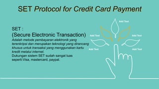SET Protocol for Credit Card Payment
Add Text Add Text
Add Text Add Text
Add Text
SET :
(Secure Electronic Transaction)
Adalah metode pembayaran elektronik yang
terenkripsi dan merupakan teknologi yang dirancang
khusus untuk transaksi yang menggunakan kartu
kredit melalui internet.
Dukungan sistem SET sudah sangat luas
seperti:Visa, mastercard, paypal.
 