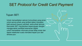 SET Protocol for Credit Card Payment
Add Text Add Text
Add Text Add Text
Add Text
Tujuan SET:
Untuk menyediakan saluran komunikasi yang aman
untuk semua pihak yang terlibat dalam transaksi,
baik penjual maupun pembeli, serta pihak lainnya.
Kemudian SET memberikan kepercayaan dengan
menggunakan sertifikat keamanan digital.
untuk memastikan informasi privasi tetap aman dan
dapat melakukan suatu transaksi kapan pun dan
dimana pun.
 