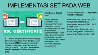 IMPLEMENTASI SET PADA WEB
Sekilas mengenai HTTP (Hypertext
Transfer Protocol)
Adalah protokol yang mengatur
komunikasi antara client
dan server. Yang menjadi client
adalah web
browser atau device lain yang
dapat mengakses, menerima
dan menampilkan konten web.
SSL (Secure Socket
Layer)
adalah teknologi
keamanan yang
memungkinkan untuk
melakukan enkripsi
terhadap data yang akan
ditransmisikan
antara client dan server.
SSL memungkinkan kita
untuk dapat mengirim
informasi penting, seperti
nomor kartu kredit
dan login credential,
dengan aman.
HTTP tidak menjamin keamanan data yang
ditransmisikan antara client dengan server.
Sementara HTTPS menjamin keamanan
data yang dikirimkan. ada 3 aspek yang
ditangani oleh HTTPS, yaitu: Autentikasi
Server, Kerahasiaan Data, Integritas
Data,
 