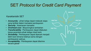 SET Protocol for Credit Card Payment
Karakteristik SET
Add Text Add Text
Add Text Add Text
Add Text
• Anonymity : pihak ketiga dapat melacak siapa
yang terlibat dalam transaksi pembayaran
• Security : Keamanan transaksi
• Overhead cost : Biaya/ongkos tambahan
• Transferability : Pembayaran dapat dilakukan
tanpa perantara pihak ketiga misal bank
• Divisibility : Pembayaran dapat dipecah menjadi
lebih kecil dimana totalnya sama dengan
pembayaran aslinya.
• Acceptability : Pembayaran dapat diterima
secara global
 