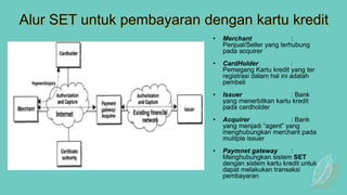 Alur SET untuk pembayaran dengan kartu kredit
• Merchant :
Penjual/Seller yang terhubung
pada acquirer
• CardHolder :
Pemegang Kartu kredit yang ter
registrasi dalam hal ini adalah
pembeli
• Issuer : Bank
yang menerbitkan kartu kredit
pada cardholder
• Acquirer : Bank
yang menjadi “agent” yang
menghubungkan merchant pada
mulitple issuer
• Paymnet gateway :
Menghubungkan sistem SET
dengan sistem kartu kredit untuk
dapat melakukan transaksi
pembayaran
 