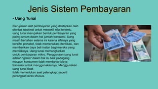 Jenis Sistem Pembayaran
• Uang Tunai
merupakan alat pembayaran yang ditetapkan oleh
otoritas nasional untuk mewakili nilai tertentu,
uang tunai merupakan bentuk pembayaran yang
paling umum dalam hal jumlah transaksi. Uang
masih bertahan selama ini karena sifatnya yang
bersifat portabel, tidak memerlukan otentikasi, dan
memberikan daya beli instan bagi mereka yang
memilikinya. Uang tunai memungkinkan
untuk pembayaran mikro. Penggunaan uang tunai
adalah "gratis" dalam hal itu baik pedagang
maupun konsumen tidak membayar biaya
transaksi untuk menggunakannya, Menggunakan
uang tunai tidak
tidak memerlukan aset pelengkap, seperti
perangkat keras khusus.
 