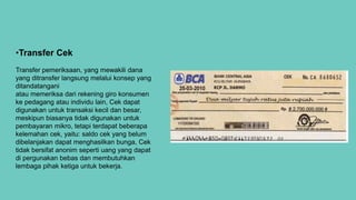 •Transfer Cek
Transfer pemeriksaan, yang mewakili dana
yang ditransfer langsung melalui konsep yang
ditandatangani
atau memeriksa dari rekening giro konsumen
ke pedagang atau individu lain, Cek dapat
digunakan untuk transaksi kecil dan besar,
meskipun biasanya tidak digunakan untuk
pembayaran mikro, tetapi terdapat beberapa
kelemahan cek, yaitu: saldo cek yang belum
dibelanjakan dapat menghasilkan bunga, Cek
tidak bersifat anonim seperti uang yang dapat
di pergunakan bebas dan membutuhkan
lembaga pihak ketiga untuk bekerja.
 