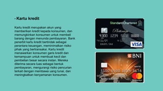 • Kartu kredit
Kartu kredit merupakan akun yang
memberikan kredit kepada konsumen, dan
memungkinkan konsumen untuk membeli
barang dengan menunda pembayaran. Bank
penerbit kartu kredit bertindak sebagai
perantara keuangan, meminimalkan risiko
pihak yang bertransaksi. Kartu kredit
menawarkan konsumen garis kredit dan
kemampuan untuk membuat kecil dan
pembelian besar secara instan. Mereka
diterima secara luas sebagai bentuk
pembayaran, mengurangi risiko pencurian
terkait dengan membawa uang tunai, dan
meningkatkan kenyamanan konsumen.
 