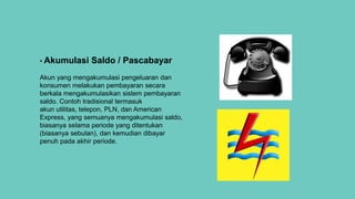 • Akumulasi Saldo / Pascabayar
Akun yang mengakumulasi pengeluaran dan
konsumen melakukan pembayaran secara
berkala mengakumulasikan sistem pembayaran
saldo. Contoh tradisional termasuk
akun utilitas, telepon, PLN, dan American
Express, yang semuanya mengakumulasi saldo,
biasanya selama periode yang ditentukan
(biasanya sebulan), dan kemudian dibayar
penuh pada akhir periode.
 