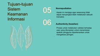 Aspek ini menjaga agar seseorang tidak
dapat menyangkal telah melakukan sebuah
transaksi.
Nonrepudiation
05
Proses untuk melakukan validasi terhadap
user yang ditunjukan untuk menentukan
apakah pengguna diperkenankan untuk
mengakses jaringan.
Authenticity (keaslian)06
.
Tujuan-tujuan
Sistem
Keamanan
Informasi
 