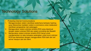 Technology Solutions
• Protecting Internet Communications
1. Menggunanakan sistem otentikasi sederhana berbasis hashing
yang ditanamkan kedalam sistem e-commerce untuk melakukan
otentikasi pengesahan dari pelanggan.
2. Menggunakan sistem enkripsi simetris RC6 yang diperkuat
dengan sistem enkripsi RSA dan sistem encoding dari Base64
3. Mengunakan sistem enkripsi simetris RC6 hanya untuk
mengamankan isi data transaksi sedangkan untuk kunci enkripsi
RC6-nya diamankan dengan menggunakan RSA baik dari sisi
server maupun dari sisi client.
 