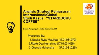 Analisis Strategi Pemasaran
Internasional/Global
Studi Kasus : "STARBUCKS
COFFEE"
Dosen Pengampuh : Abdul Salam, SE., MM
Presented By:
1.Nabila Rizky Maulida (17.01.031.079)
2.Rizkie Osa Nurrahma (17.01.031.098)
3.Dhendy Mahendra (17.01.031.025)
 