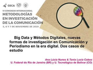 Big Data y Métodos Digitales, nuevas
formas de investigación en Comunicación y
Periodismo en la era digital. Dos casos de
estudio
Ana Lúcia Nunes & Tania Lucía Cobos
U. Federal do Rio de Janeiro (BR) y U. Tecnológica de Bolívar (CO)
 
