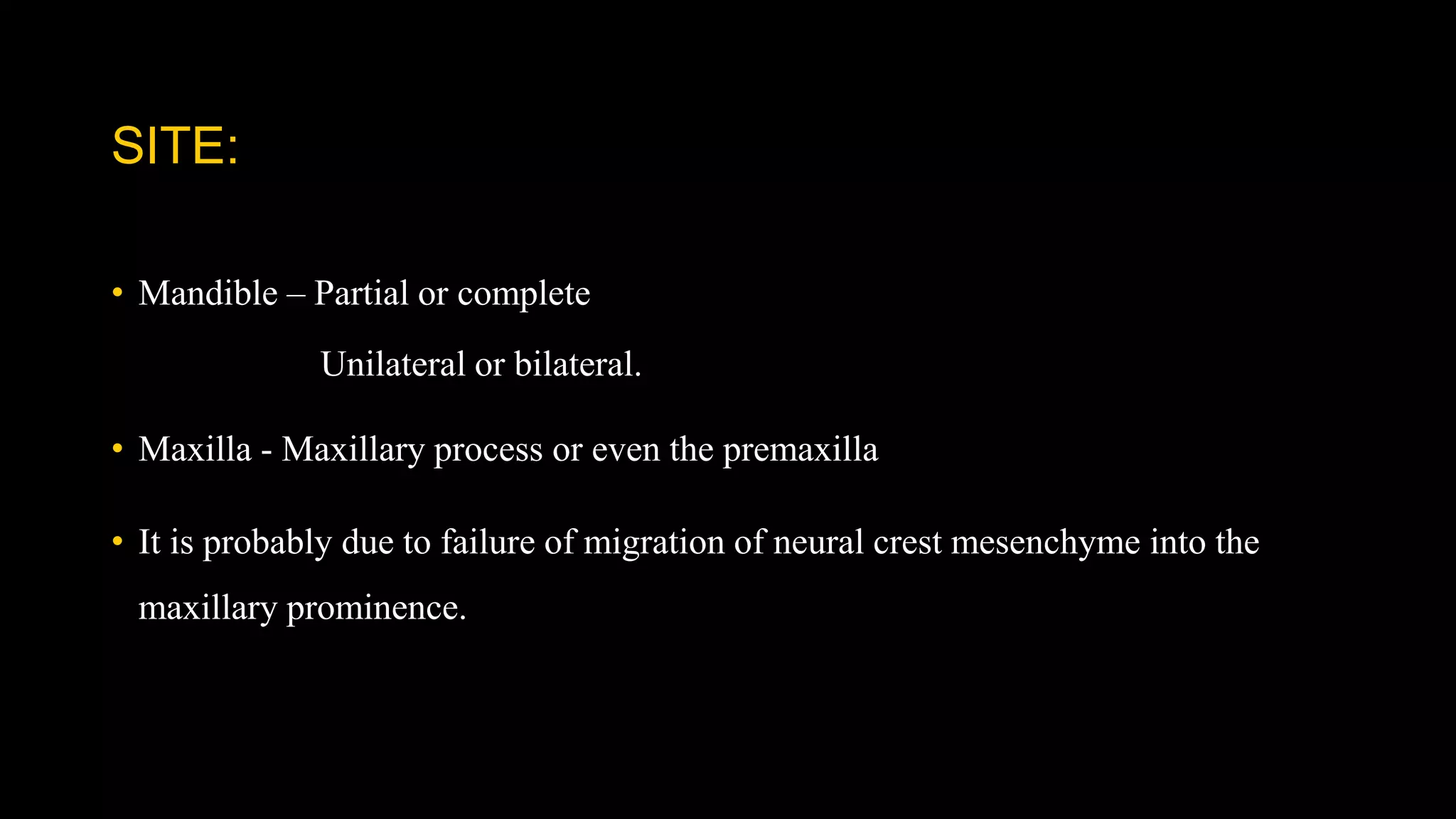 SITE:
• Mandible – Partial or complete
Unilateral or bilateral.
• Maxilla - Maxillary process or even the premaxilla
• It is probably due to failure of migration of neural crest mesenchyme into the
maxillary prominence.
 