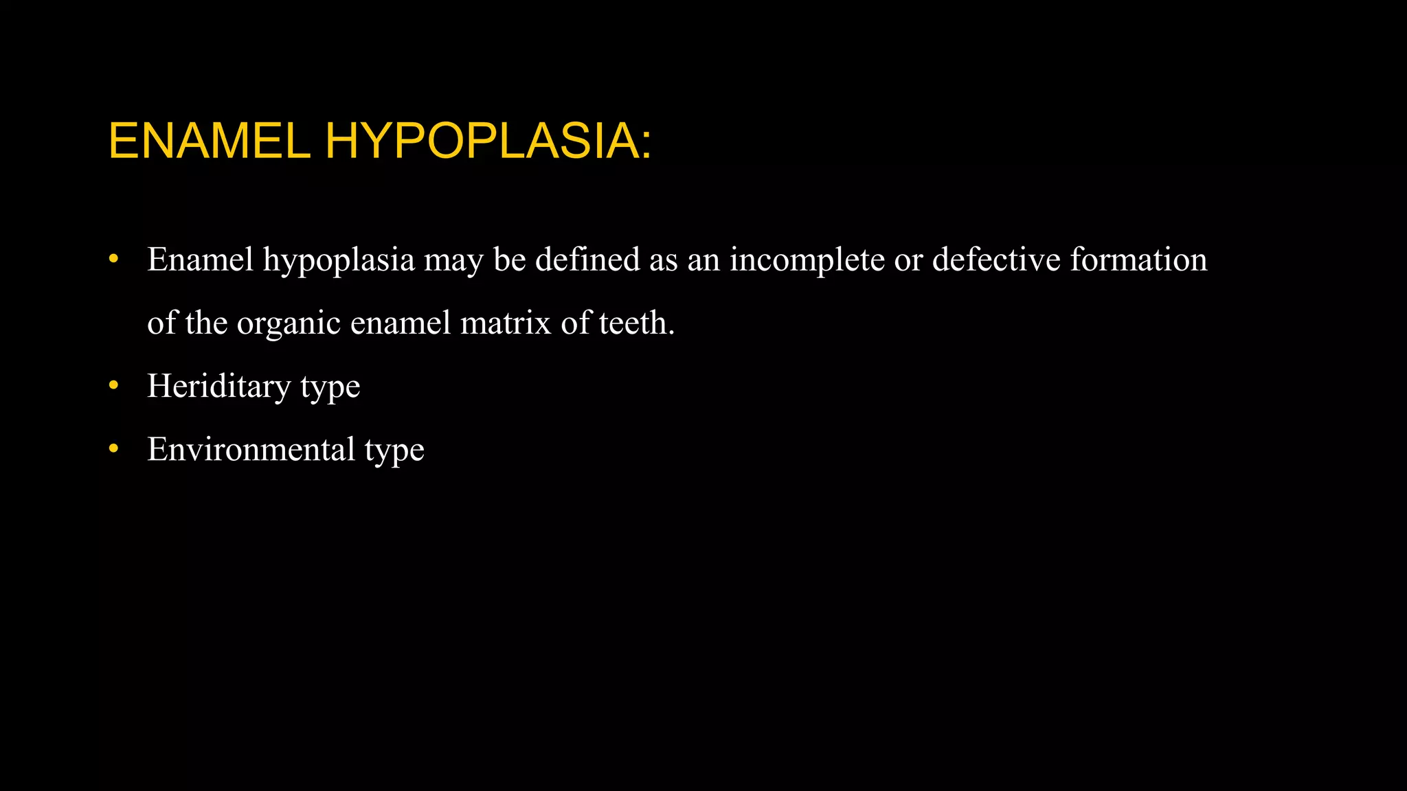 ENAMEL HYPOPLASIA:
• Enamel hypoplasia may be defined as an incomplete or defective formation
of the organic enamel matrix of teeth.
• Heriditary type
• Environmental type
 