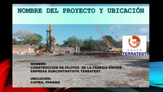 NOMBRE:
CONSTRUCCIÓN DE PILOTES DE LA FÁBRICA KIENER
EMPRESA SUBCONTRATISTA TERRATEST
UBICACIÓN:
CAPIRA, PANAMÁ
 