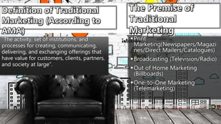 Print
Marketing(Newspapers/Magazi
nes/Direct Mailers/Catalogues)
Broadcasting (Television/Radio)
Out of Home Marketing
(Billboards)
One-to-One Marketing
(Telemarketing)
“The activity, set of institutions, and
processes for creating, communicating,
delivering, and exchanging offerings that
have value for customers, clients, partners,
and society at large”.
 