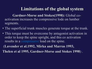 Limitations of the global system
Gardner-Morse and Stokes(1998): Global co-
activation increases the compressive lode on lumber
segments.
• The superficial trunk muscles generate torque at the trunk.
• This torque must be overcome by antagonist activation in
order to keep the spine upright, and this co activation
results in a compressive load on the spine.
(Lavender et al.1992, Mirka and Marras 1993,
Thelen et al 1995, Gardner-Morse and Stokes 1998) .
 