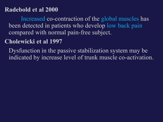 Radebold et al 2000
Increased co-contraction of the global muscles has
been detected in patients who develop low back pain
compared with normal pain-free subject.
Cholewicki et al 1997
Dysfunction in the passive stabilization system may be
indicated by increase level of trunk muscle co-activation.
 
